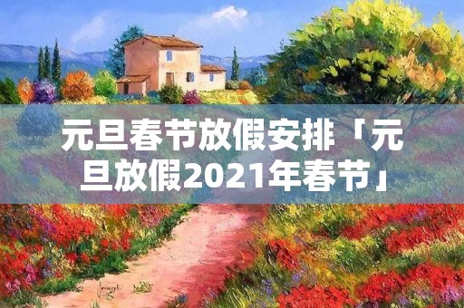 元旦春节放假安排「元旦放假2021年春节」