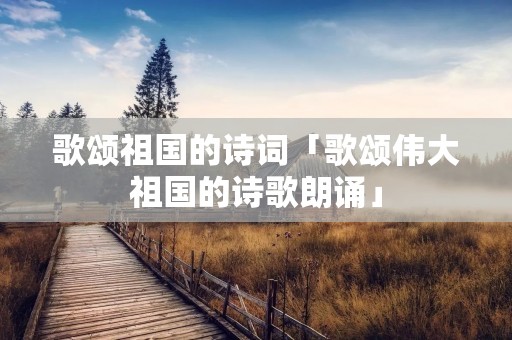 歌颂祖国的诗词「歌颂伟大祖国的诗歌朗诵」