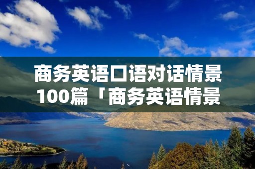 商务英语口语对话情景100篇「商务英语情景对话简短」