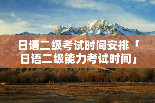 日语二级考试时间安排「日语二级能力考试时间」