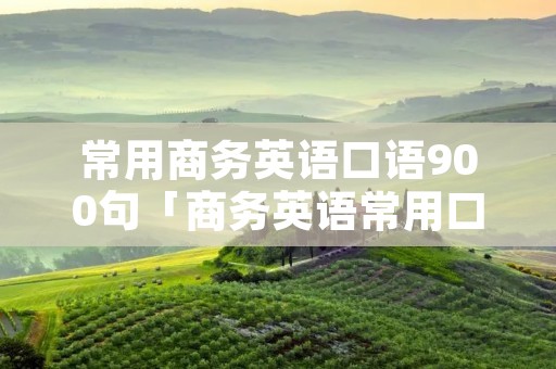 常用商务英语口语900句「商务英语常用口语1000句原文」 常用商务英语口语900句「商务英语常用口语1000句原文」