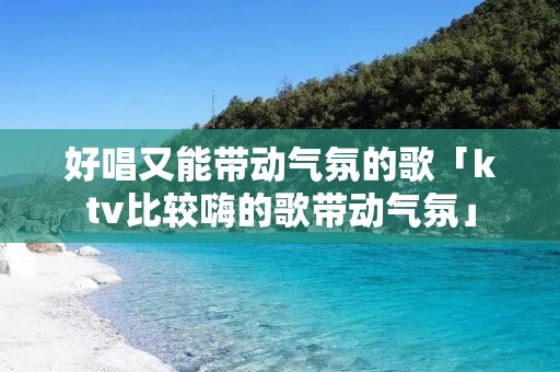 好唱又能带动气氛的歌「ktv比较嗨的歌带动气氛」 好唱又能带动气氛的歌「ktv比较嗨的歌带动气氛」