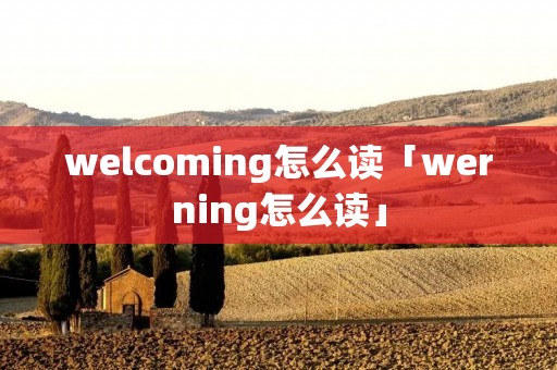 welcoming怎么读「werning怎么读」 welcoming怎么读「werning怎么读」
