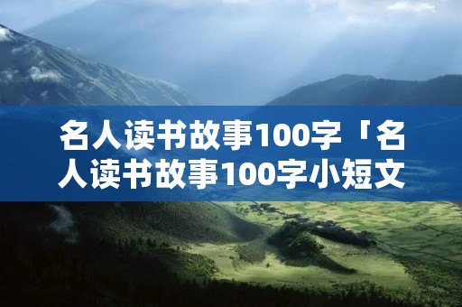 名人读书故事100字「名人读书故事100字小短文」