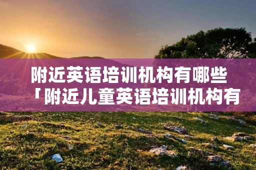 附近英语培训机构有哪些「附近儿童英语培训机构有哪些」 附近英语培训机构有哪些「附近儿童英语培训机构有哪些」