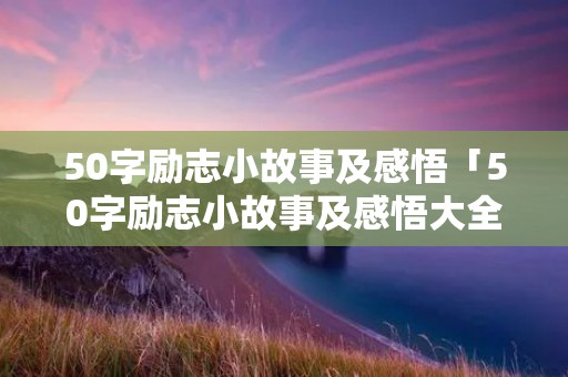 50字励志小故事及感悟「50字励志小故事及感悟大全」 50字励志小故事及感悟「50字励志小故事及感悟大全」