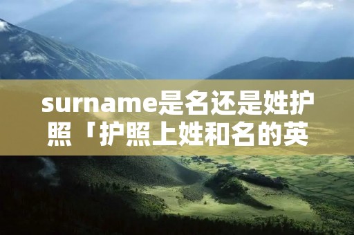 surname是名还是姓护照「护照上姓和名的英文」 surname是名还是姓护照「护照上姓和名的英文」