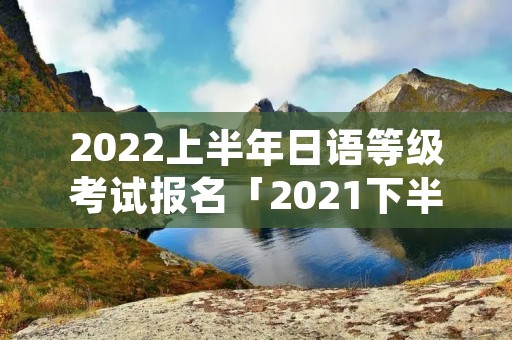 2022上半年日语等级考试报名「2021下半年日语等级考试报名」 2022上半年日语等级考试报名「2021下半年日语等级考试报名」