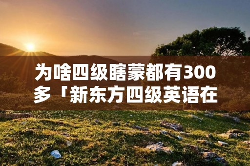 为啥四级瞎蒙都有300多「新东方四级英语在线网课」 为啥四级瞎蒙都有300多「新东方四级英语在线网课」