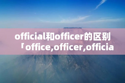 official和officer的区别「office,officer,official」