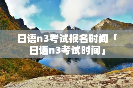 日语n3考试报名时间「日语n3考试时间」