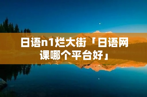 日语n1烂大街「日语网课哪个平台好」 日语n1烂大街「日语网课哪个平台好」