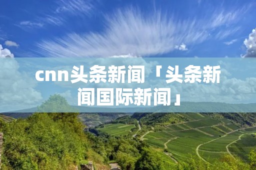 cnn头条新闻「头条新闻国际新闻」