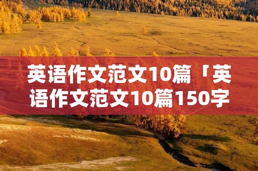 英语作文范文10篇「英语作文范文10篇150字左右」 英语作文范文10篇「英语作文范文10篇150字左右」
