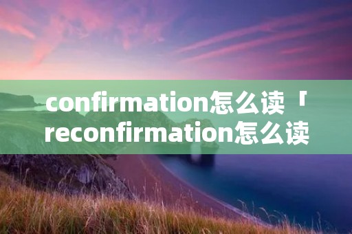 confirmation怎么读「reconfirmation怎么读」