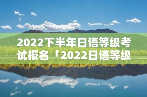 2022下半年日语等级考试报名「2022日语等级考试报名官网」