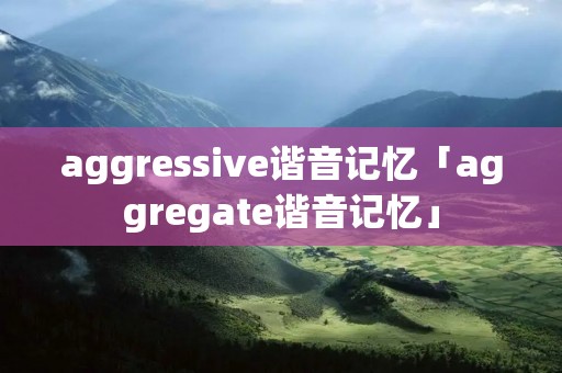 aggressive谐音记忆「aggregate谐音记忆」 aggressive谐音记忆「aggregate谐音记忆」