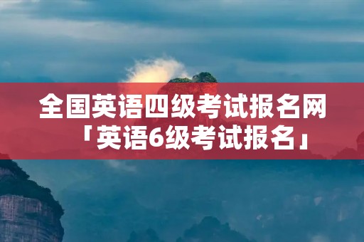 全国英语四级考试报名网「英语6级考试报名」
