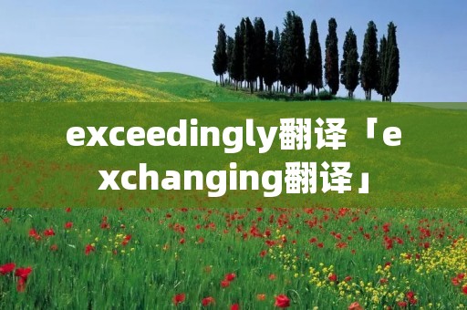 exceedingly翻译「exchanging翻译」 exceedingly翻译「exchanging翻译」
