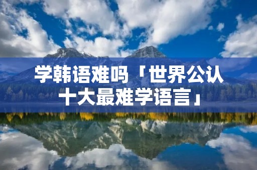 学韩语难吗「世界公认十大最难学语言」