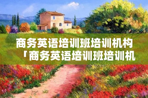 商务英语培训班培训机构「商务英语培训班培训机构哪家好」