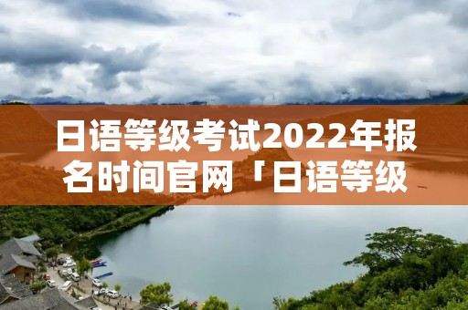 日语等级考试2022年报名时间官网「日语等级考试时间报名2021年」 日语等级考试2022年报名时间官网「日语等级考试时间报名2021年」