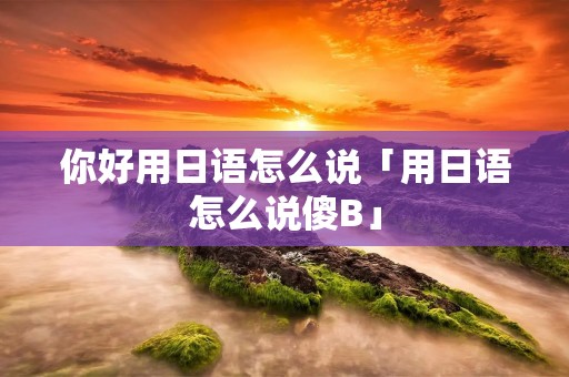 你好用日语怎么说「用日语怎么说傻B」