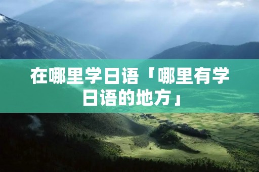 在哪里学日语「哪里有学日语的地方」 在哪里学日语「哪里有学日语的地方」