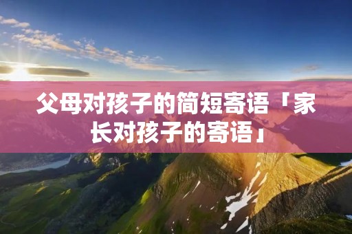 父母对孩子的简短寄语「家长对孩子的寄语」