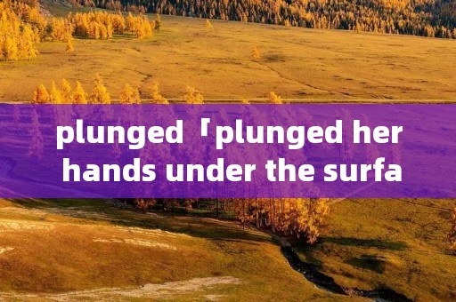 plunged「plunged her hands under the surface」