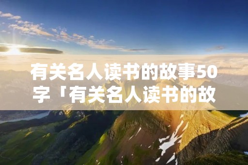 有关名人读书的故事50字「有关名人读书的故事50字作文」 有关名人读书的故事50字「有关名人读书的故事50字作文」