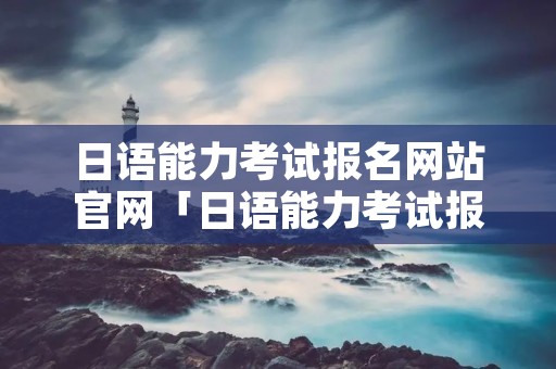 日语能力考试报名网站官网「日语能力考试报名官网成绩查询」 日语能力考试报名网站官网「日语能力考试报名官网成绩查询」