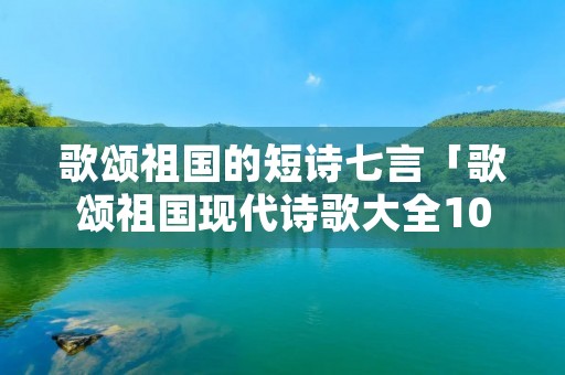 歌颂祖国的短诗七言「歌颂祖国现代诗歌大全100首」