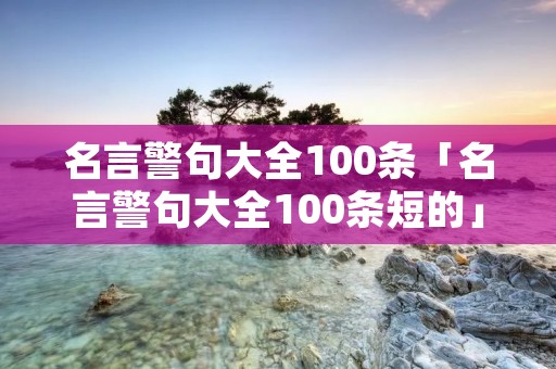 名言警句大全100条「名言警句大全100条短的」 名言警句大全100条「名言警句大全100条短的」