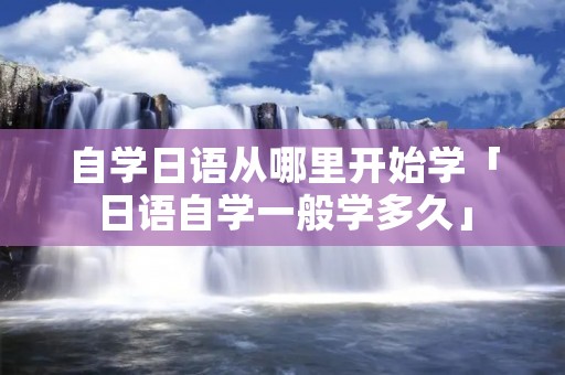 自学日语从哪里开始学「日语自学一般学多久」