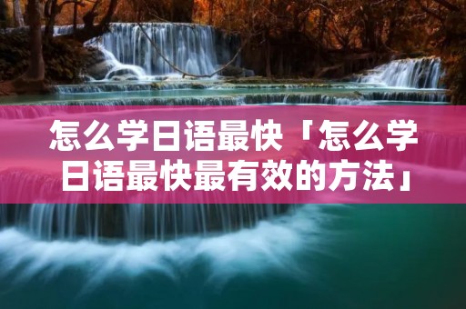 怎么学日语最快「怎么学日语最快最有效的方法」