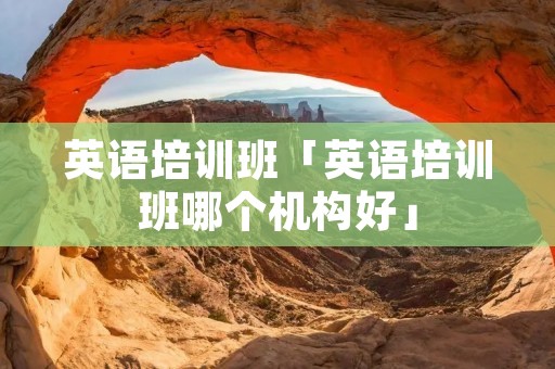 英语培训班「英语培训班哪个机构好」
