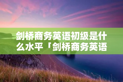 剑桥商务英语初级是什么水平「剑桥商务英语初级相当于大学英语几级」
