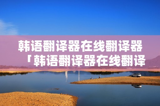 韩语翻译器在线翻译器「韩语翻译器在线翻译器下载」