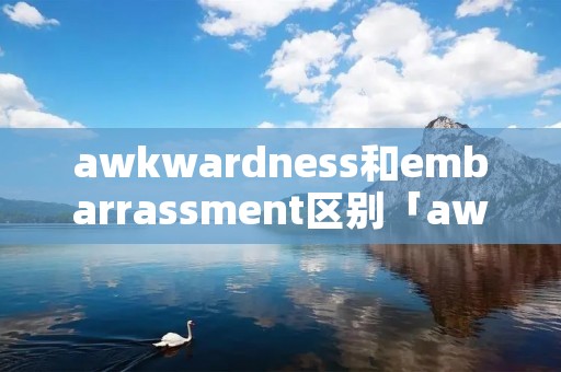 awkwardness和embarrassment区别「awkwardness和embarrassed区别」