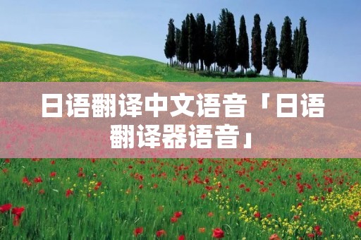 日语翻译中文语音「日语翻译器语音」 日语翻译中文语音「日语翻译器语音」