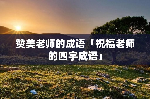 赞美老师的成语「祝福老师的四字成语」