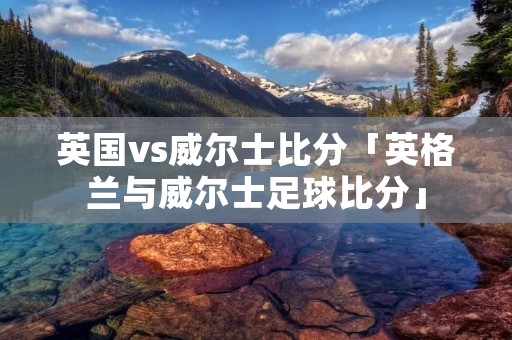 英国vs威尔士比分「英格兰与威尔士足球比分」