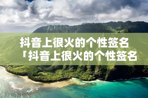抖音上很火的个性签名「抖音上很火的个性签名简短」