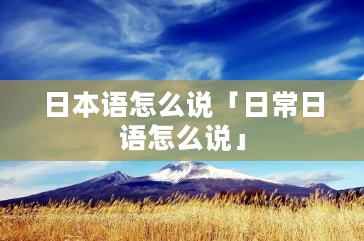 日本语怎么说「日常日语怎么说」 日本语怎么说「日常日语怎么说」