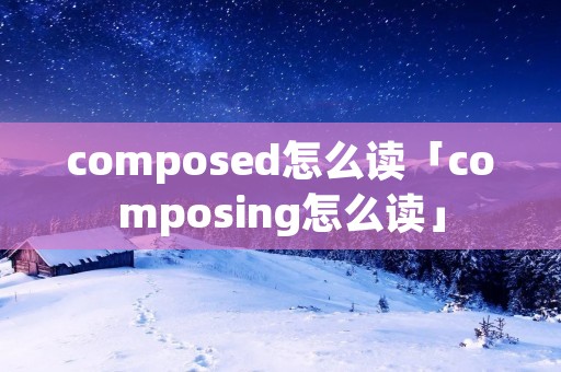 composed怎么读「composing怎么读」 composed怎么读「composing怎么读」