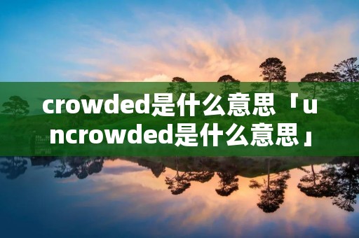 crowded是什么意思「uncrowded是什么意思」 crowded是什么意思「uncrowded是什么意思」