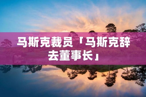 马斯克裁员「马斯克辞去董事长」 马斯克裁员「马斯克辞去董事长」