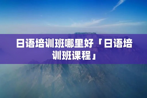 日语培训班哪里好「日语培训班课程」