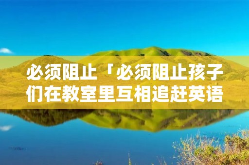 必须阻止「必须阻止孩子们在教室里互相追赶英语」